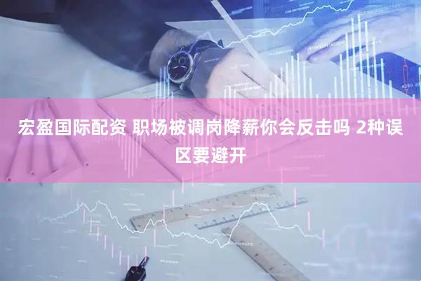 宏盈国际配资 职场被调岗降薪你会反击吗 2种误区要避开