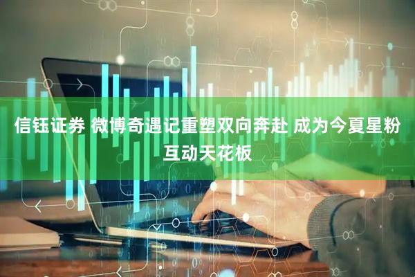 信钰证券 微博奇遇记重塑双向奔赴 成为今夏星粉互动天花板