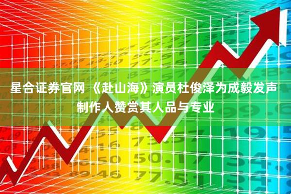 星合证券官网 《赴山海》演员杜俊泽为成毅发声 制作人赞赏其人品与专业