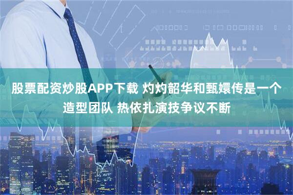 股票配资炒股APP下载 灼灼韶华和甄嬛传是一个造型团队 热依扎演技争议不断