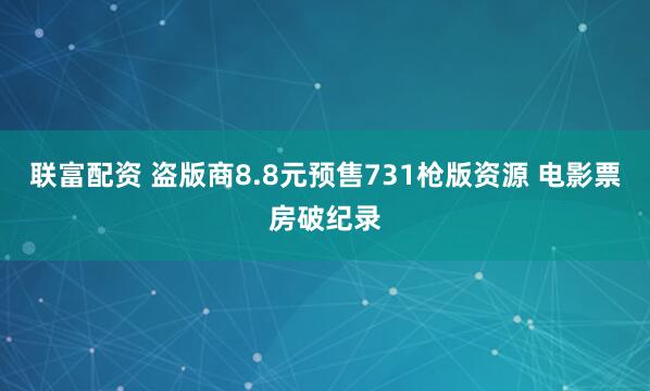 联富配资 盗版商8.8元预售731枪版资源 电影票房破纪录