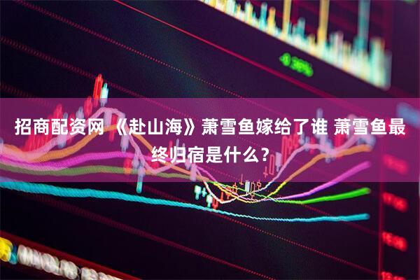 招商配资网 《赴山海》萧雪鱼嫁给了谁 萧雪鱼最终归宿是什么？