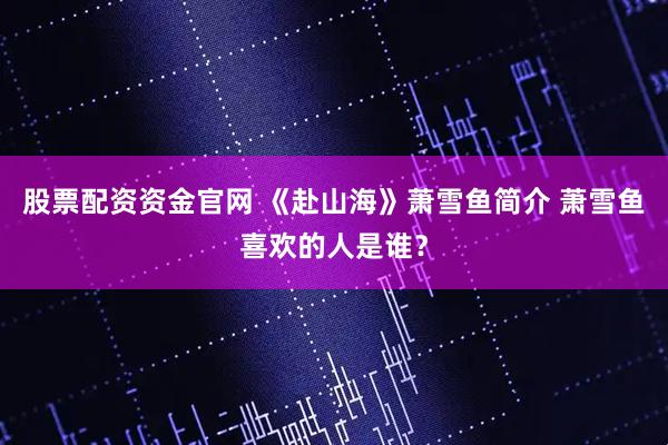 股票配资资金官网 《赴山海》萧雪鱼简介 萧雪鱼喜欢的人是谁？