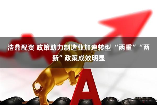 浩鼎配资 政策助力制造业加速转型 “两重”“两新”政策成效明显