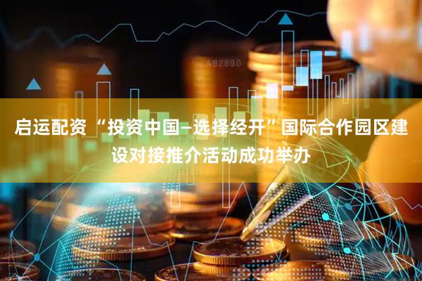 启运配资 “投资中国—选择经开”国际合作园区建设对接推介活动成功举办