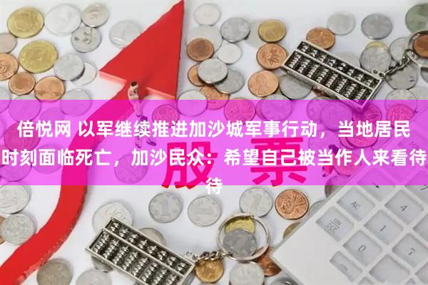 倍悦网 以军继续推进加沙城军事行动，当地居民时刻面临死亡，加沙民众：希望自己被当作人来看待