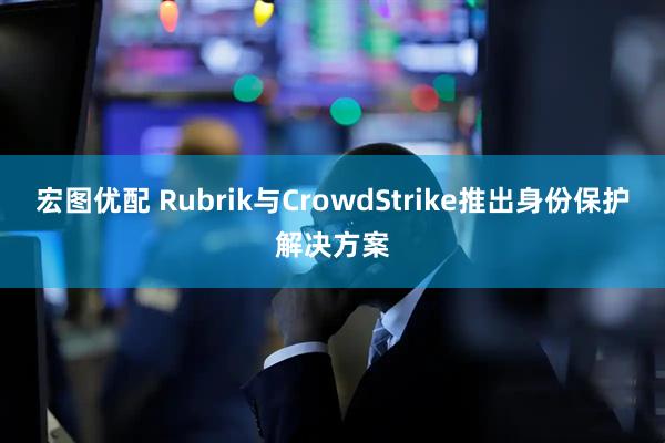宏图优配 Rubrik与CrowdStrike推出身份保护解决方案