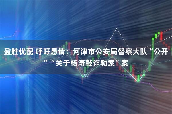 盈胜优配 呼吁恳请：河津市公安局督察大队“公开”“关于杨涛敲诈勒索”案