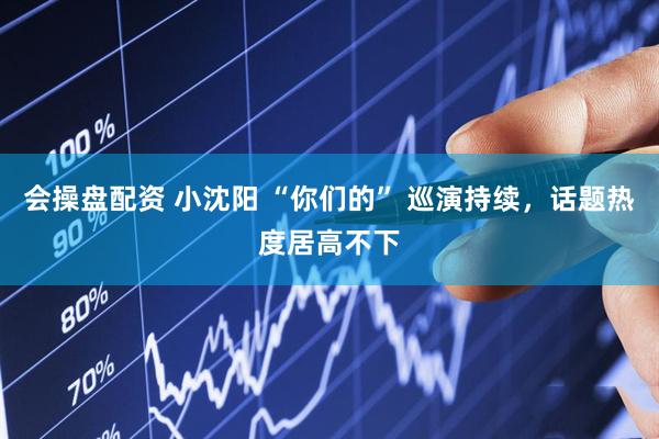 会操盘配资 小沈阳 “你们的” 巡演持续，话题热度居高不下