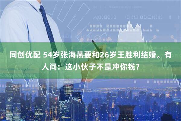 同创优配 54岁张海燕要和26岁王胜利结婚。有人问：这小伙子不是冲你钱？