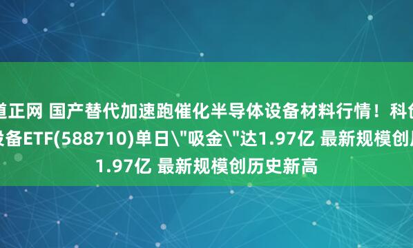 道正网 国产替代加速跑催化半导体设备材料行情！科创半导体设备ETF(588710)单日＂吸金＂达1.97亿 最新规模创历史新高