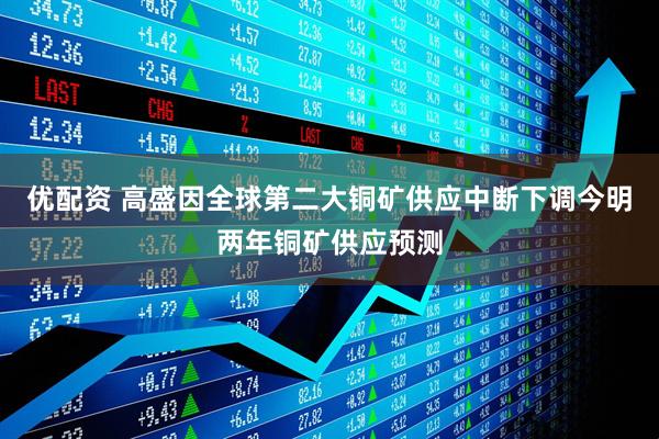 优配资 高盛因全球第二大铜矿供应中断下调今明两年铜矿供应预测