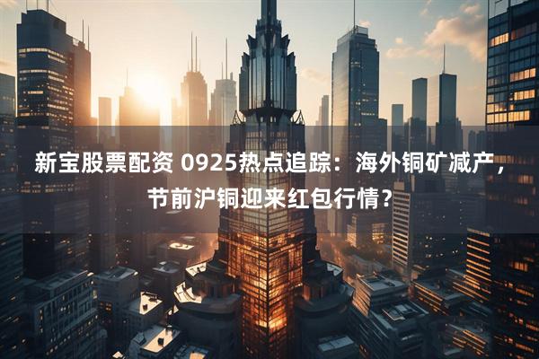 新宝股票配资 0925热点追踪：海外铜矿减产，节前沪铜迎来红包行情？