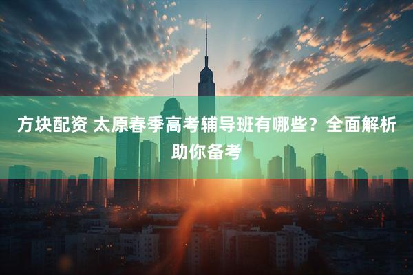 方块配资 太原春季高考辅导班有哪些？全面解析助你备考