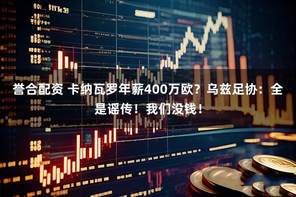 誉合配资 卡纳瓦罗年薪400万欧？乌兹足协：全是谣传！我们没钱！