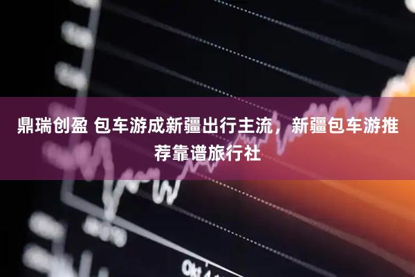 鼎瑞创盈 包车游成新疆出行主流，新疆包车游推荐靠谱旅行社