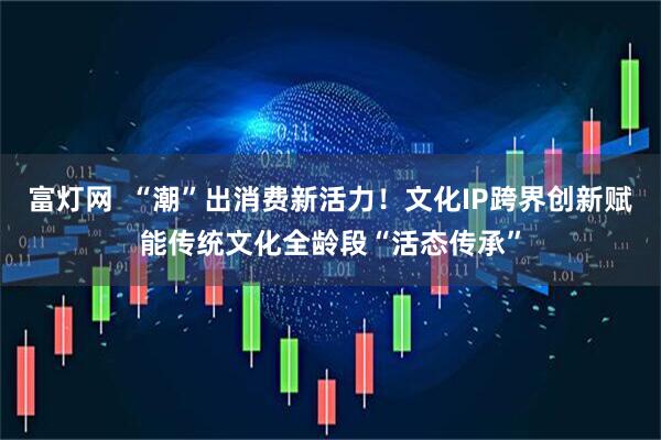 富灯网  “潮”出消费新活力！文化IP跨界创新赋能传统文化全龄段“活态传承”