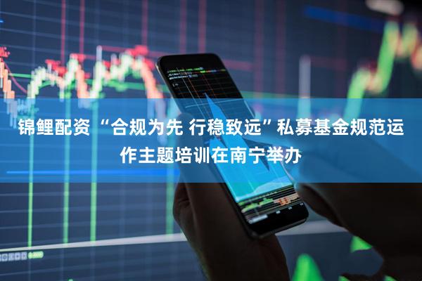 锦鲤配资 “合规为先 行稳致远”私募基金规范运作主题培训在南宁举办
