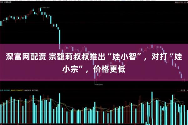 深富网配资 宗馥莉叔叔推出“娃小智”，对打“娃小宗”，价格更低