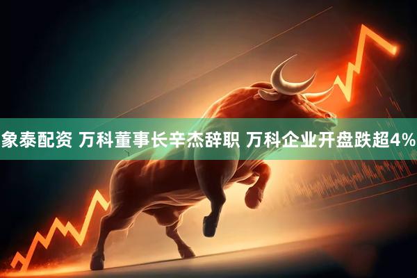 象泰配资 万科董事长辛杰辞职 万科企业开盘跌超4%