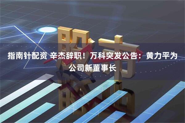 指南针配资 辛杰辞职！万科突发公告：黄力平为公司新董事长