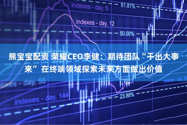 熊宝宝配资 荣耀CEO李健：期待团队“干出大事来” 在终端领域探索未来方面做出价值