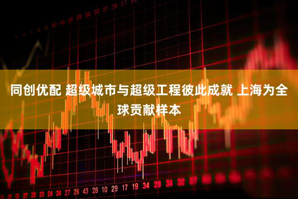 同创优配 超级城市与超级工程彼此成就 上海为全球贡献样本