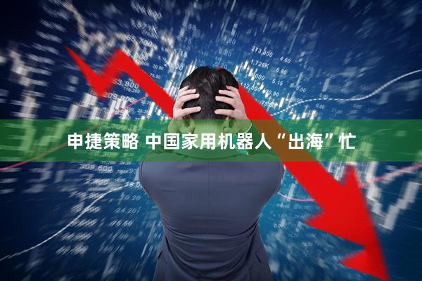 申捷策略 中国家用机器人“出海”忙