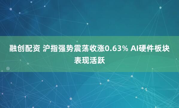 融创配资 沪指强势震荡收涨0.63% AI硬件板块表现活跃