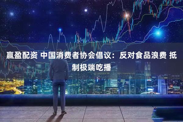 赢盈配资 中国消费者协会倡议：反对食品浪费 抵制极端吃播