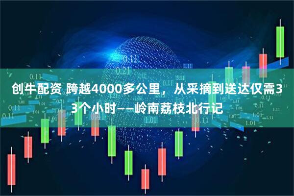 创牛配资 跨越4000多公里，从采摘到送达仅需33个小时——岭南荔枝北行记