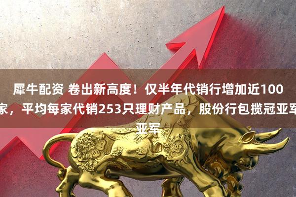 犀牛配资 卷出新高度！仅半年代销行增加近100家，平均每家代销253只理财产品，股份行包揽冠亚军