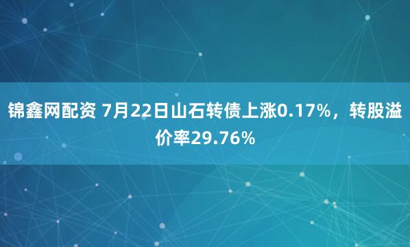 锦鑫网配资 7月22日山石转债上涨0.17%，转股溢价率29.76%